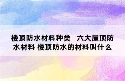 楼顶防水材料种类   六大屋顶防水材料 楼顶防水的材料叫什么